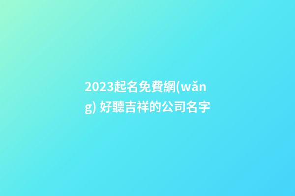 2023起名免費網(wǎng) 好聽吉祥的公司名字